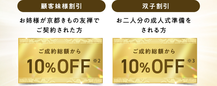 顧客妹様割引 お姉様が京都きもの友禅でご契約された方 ご成約総額から10％OFF※2 双子割引 お二人分の成人式準備をされる方 ご成約総額から10％OFF※3