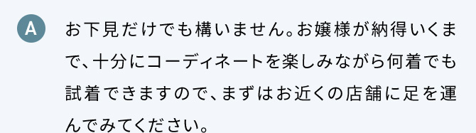 A お下見だけでも構いません。お嬢様が納得いくまで、十分にコーディネートを楽しみながら何着でも試着できますので、まずはお近くの店舗に足を運んでみてください。