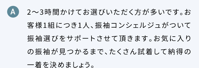 A 2から3時間かけてお選びいただく方が多いです。お客様1組につき1人、振り袖コンシェルジュがついて振袖選びをサポートさせて頂きます。お気に入りの振袖が見つかるまで、たくさん試着して納得の一着を決めましょう。