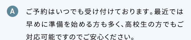 A ご予約はいつでも受け付けております。最近では早めに準備を始める方も多く、高校生の方でもご対応可能ですのでご安心ください。