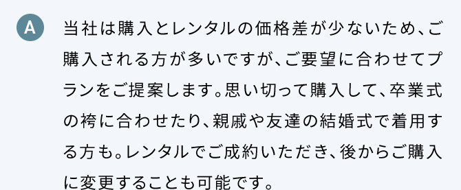 A 当社は購入とレンタルの価格差が少ないため、ご購入される方が多いですが、ご要望に合わせてプランをご提案します。思い切って購入して、卒業式の袴に合わせたり、親戚や友達の結婚式で着用する方も。レンタルでご成約いただき、後からご購入に変更することも可能です。