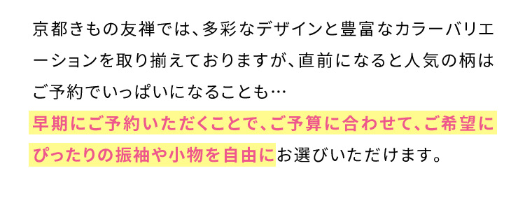 京都きもの友禅では、多彩なデザインと豊富なカラーバリエーションを取り揃えておりますが、直前になると人気の柄はご予約でいっぱいになることも… 早期にご予約いただくことで、ご予算に合わせて、ご希望にぴったりの振袖や小物を自由にお選びいただけます。