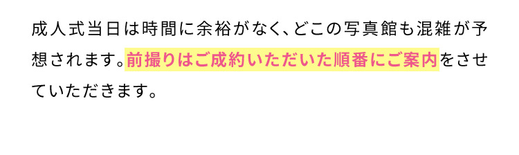 成人式当日は時間に余裕がなく、どこの写真館も混雑が予想されます。前撮りはご成約いただいた順番にご案内をさせていただきます。