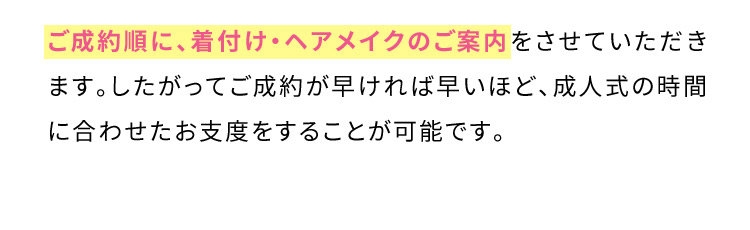 ご成約順に、着付け・ヘアメイクのご案内をさせていただきます。したがってご成約が早ければ早いほど、成人式の時間に合わせたお支度をすることが可能です。