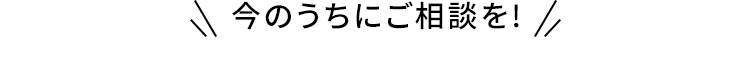 今のうちにご相談を！