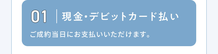 01 現金・デビットカード払い ご成約当日にお支払いいただけます。