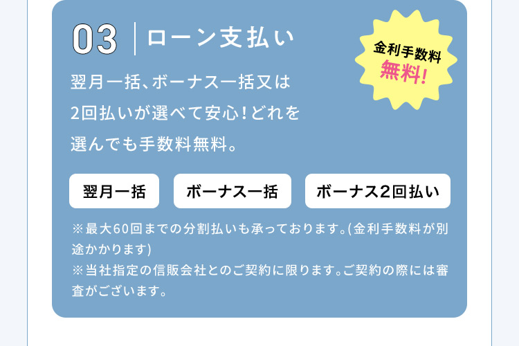 03 ローン支払い 金利手数料無料！ 翌月一括、ボーナス一括又は2回払いが選べて安心！どれを選んでも手数料無料。 翌月一括 ボーナス一括 ボーナス2回払い ※最大60回までの分割払いも承っております。(金利手数料が別途かかります) ※当社指定の信販会社とのご契約に限ります。ご契約の際には審査がございます。