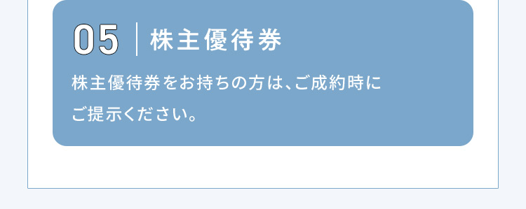 05 株主優待券 株主優待券をお持ちの方は、ご成約時にご提示ください。