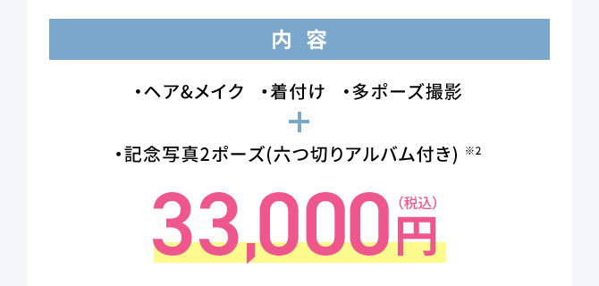 内容 ・ヘア＆メイク・着付け・多ポーズ撮影 ・記念写真2ポーズ(六つ切りアルバム付き)※2 33,000円(税込)