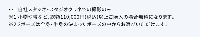  ※1自社スタジオ・スタジオクラネでの撮影のみ ※1小物や帯など、総額110,000円(税込)以上ご購入の場合無料になります。※2 2ポーズは全身・半身の決まったポーズの中からお選びいただけます。