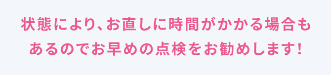 状態により、お直しに時間がかかる場合もあるのでお早めの点検をお勧めします！