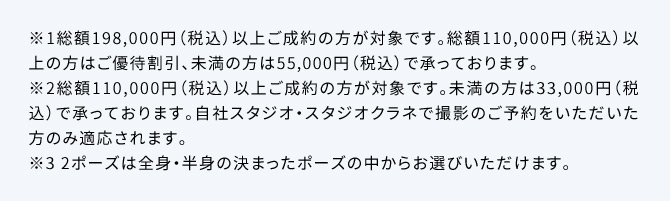 ※1総額198,000円(税込)以上ご成約の方が対象です。総額110,000円(税込)以上の方はご優待割引、未満の方は55,000円(税込)で承っております。※2総額110,000円(税込)以上ご成約の方が対象です。未満の方は33,000円(税込)で承っております。自社スタジオ・スタジオクラネで撮影のご予約をいただいた方のみ適応されます。※3 2ポーズは全身・半身の決まったポーズの中からお選びいただけます。