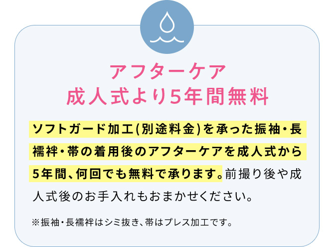 アフターケア成人式より5年間無料 ソフトガード加工(別途料金)を承った振袖・長襦袢・帯の着用後のアフターケアを成人式から5年間、何回でも無料で承ります。前撮り後や成人式後のお手入れもおまかせください。※振袖・長襦袢はシミ抜き、帯はプレス加工です。