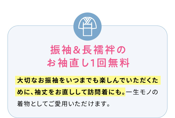 振袖＆長襦袢のお袖直し1回無料 大切なお振袖をいつまでも楽しんでいただくために、袖丈をお直しして訪問着にも。一生モノの着物としてご愛用いただけます。