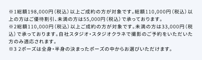 ※1総額198,000円(税込)以上ご成約の方が対象です。総額110,000円(税込)以上の方はご優待割引、未満の方は55,000円(税込)で承っております。※2総額110,000円(税込)以上ご成約の方が対象です。未満の方は33,000円(税込)で承っております。自社スタジオ・スタジオクラネで撮影のご予約をいただいた方のみ適応されます。※32ポーズは全身・半身の決まったポーズの中からお選びいただけます。