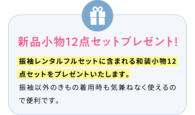 新品小物12点セットプレゼント！ 振袖レンタルフルセットに含まれる和装小物12点セットをプレゼントいたします。 振袖以外のきもの着用時も気兼ねなく使えるので便利です。