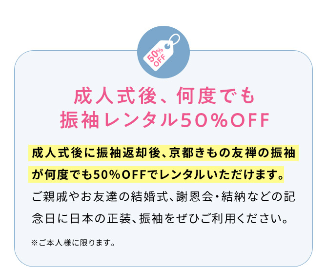 成人式後、何度でも振袖レンタル50％OFF 成人式後に振袖返却後、京都きもの友禅の振袖が何度でも50％OFFでレンタルいただけます。ご親戚やお友達の結婚式、謝恩会・結納などの記念日に日本の正装、振袖をぜひご利用ください。 ※ご本人様に限ります。