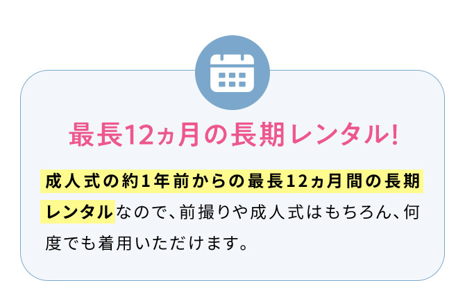 最長12ヵ月の長期レンタル！ 成人式の約1年前からの最長12ヵ月間の長期レンタルなので、前撮りや成人式はもちろん、何度でも着用いただけます。