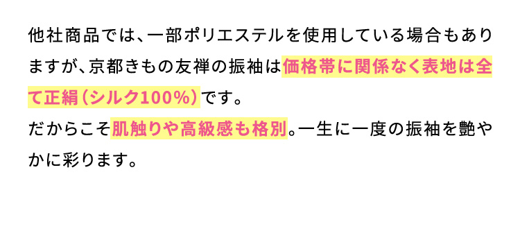 他社商品では、一部ポリエステルを使用している場合もありますが、京都きもの友禅の振袖は価格帯に関係なく表地は全て正絹(シルク100％)です。だからこそ肌触りや高級感も格別。一生に一度の振袖を艶やかに彩ります。