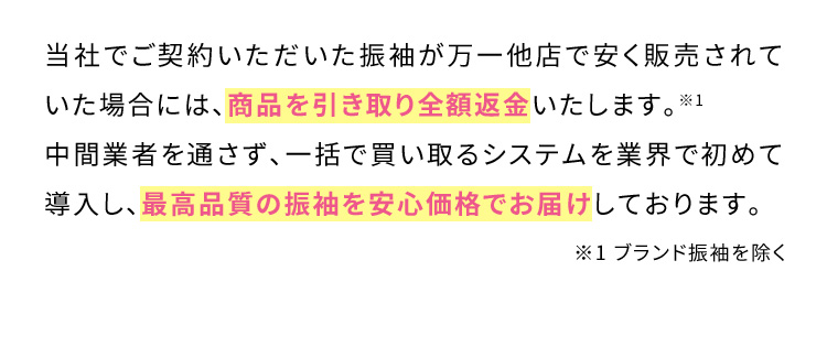 当社でご契約いただいた振袖が万一他店で安く販売されていた場合には、商品を引き取り全額返金いたします。※1 中間業者を通さず、一括で買い取るシステムを業界で初めて導入し、最高品質の振袖を安心価格でお届けしております。※1ブランド振袖を除く