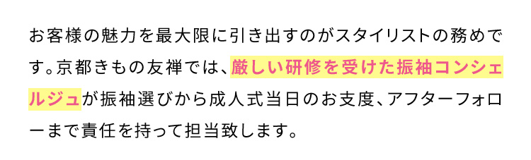 お客様の魅力を最大限に引き出すのがスタイリストの務めです。京都きもの友禅では、厳しい研修を受けた振袖コンシェルジュが振袖選びから成人式当日のお支度、アフターフォローまで責任を持って担当致します。