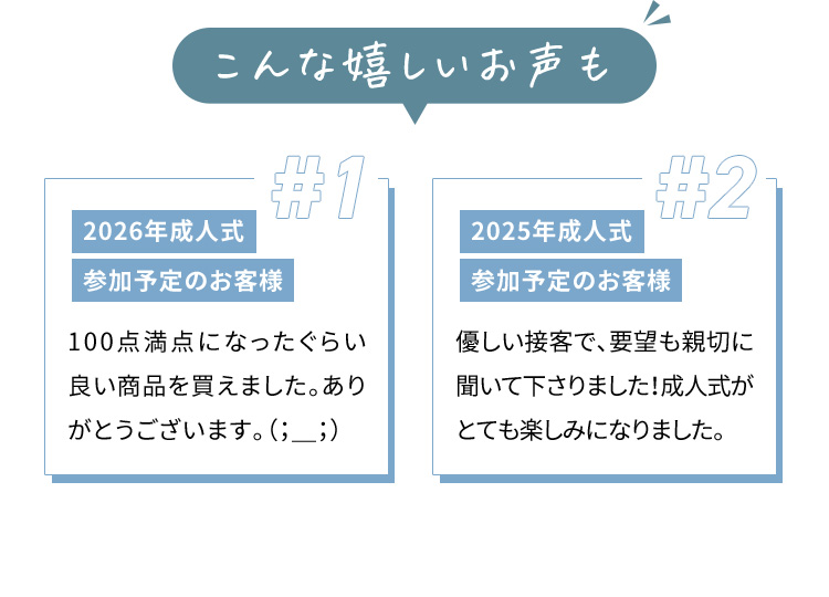 こんな嬉しいお声も ＃1 2026年成人式 参加予定のお客様 100点満点になったぐらい良い商品を買えました。ありがとうございます。 #2 2025年成人式 参加予定のお客様 優しい接客で、要望も親切に聞いて下さりました！成人式がとても楽しみになりました。