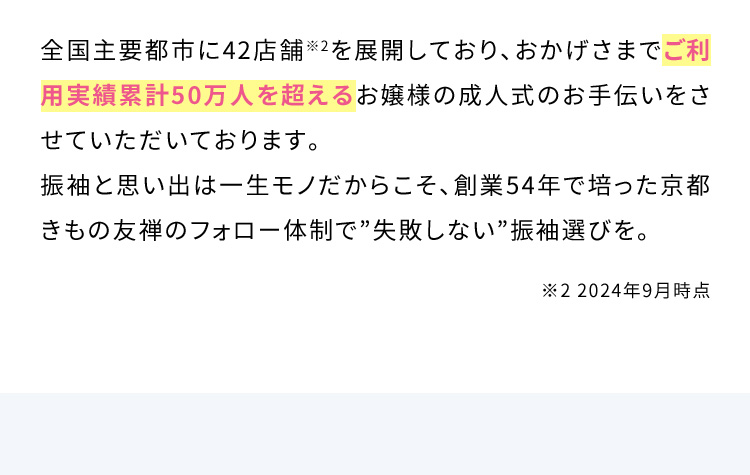 全国主要都市に42店舗※2を展開しており、おかげさまでご利用実績累計50万人を超えるお嬢様の成人式のお手伝いをさせていただいております。振袖と思い出は一生モノだからこそ、創業54年で培った京都きもの友禅のフォロー体制で”失敗しない”振袖選びを。 ※2 2024年9月時点