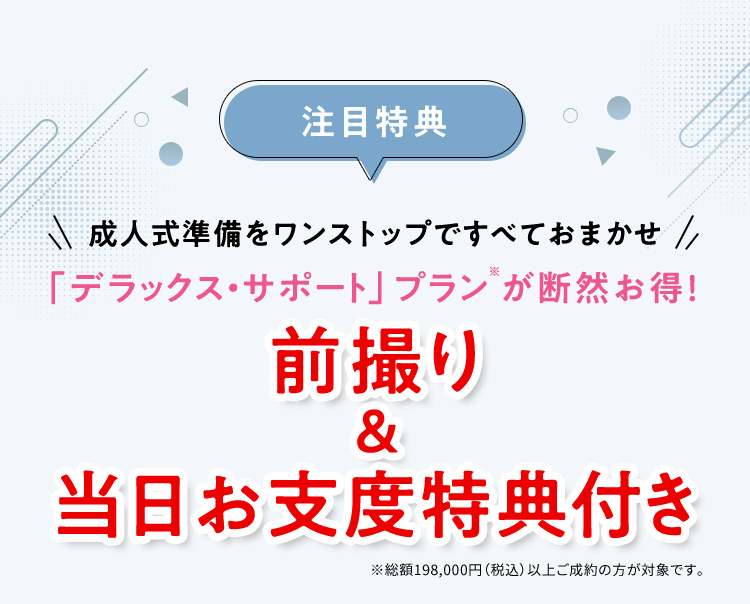 注目特典 成人式準備をワンストップですべておまかせ「デラックス・サポート」プラン※が断然お得！ 前撮り＆当日お支度特典付き ※総額198,000円(税込)以上ご成約の方が対象です。