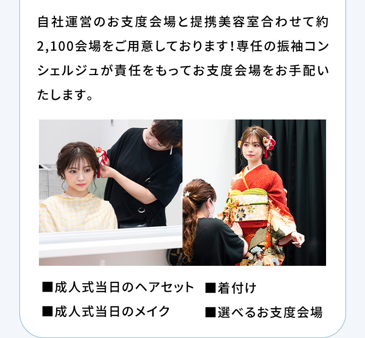 自社運営のお支度会場と提携美容室合わせて約2,100会場をご用意しております！専任の振袖コンシェルジュが責任をもってお支度会場をお手配いたします。 成人式当日のヘアセット 成人式当日のメイク 着付け 選べるお支度会場