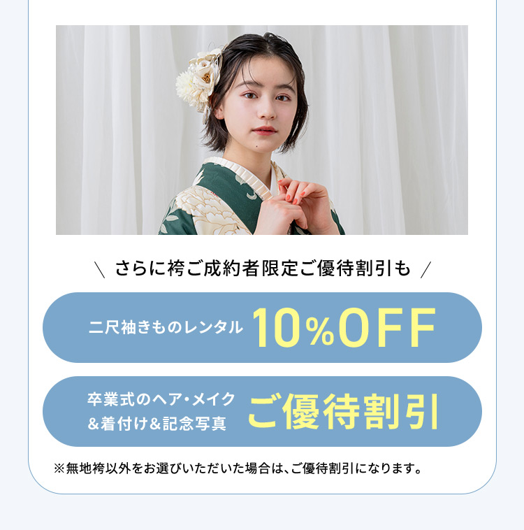 さらに袴ご成約者限定ご優待割引も 二尺袖きものレンタル 10％OFF 卒業式のヘア・メイク＆着付け＆記念写真 ご優待割引 ※無地袴以外をお選びいただいた場合は、ご優待割引になります。