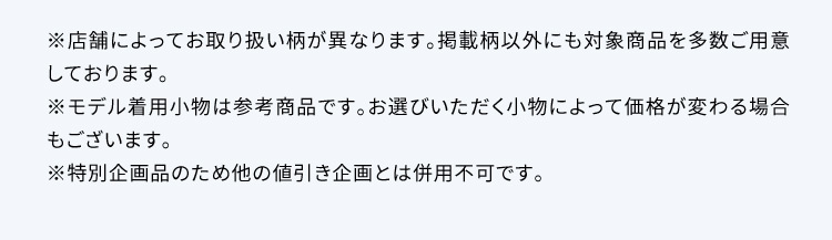 ※店舗によってお取り扱い柄が異なります。掲載柄以外にも対象商品を多数ご用意しております。 ※モデル着用小物は参考商品です。お選びいただく小物によって価格が変わる場合もございます。 ※特別企画品のため他の値引き企画とは併用不可です。