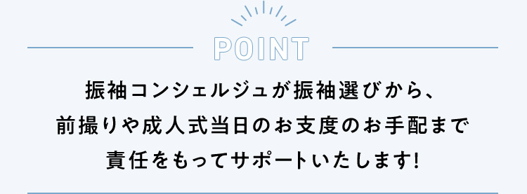 POINT 振袖コンシェルジュが振袖選びから、前撮りや成人式当日のお支度のお手配まで責任をもってサポートいたします！