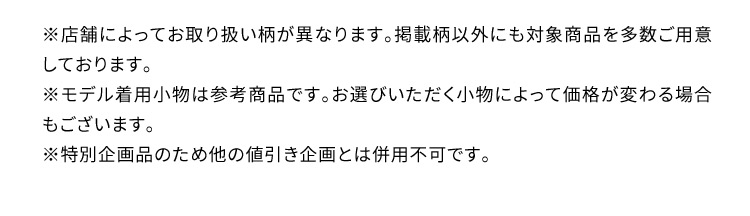 ※店舗によってお取り扱い柄が異なります。掲載柄以外にも対象商品を多数ご用意しております。 ※モデル着用小物は参考商品です。お選びいただく小物によって価格が変わる場合もございます。 ※特別企画品のため他の値引き企画とは併用不可です。