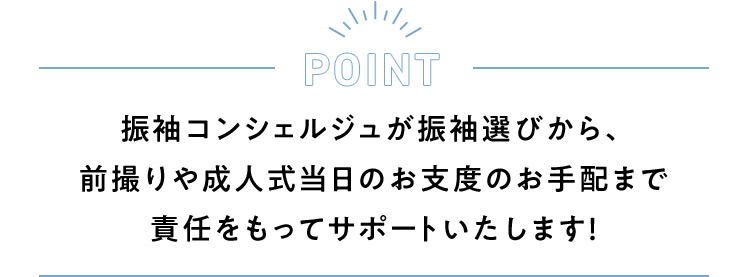 POINT 振袖コンシェルジュが振袖選びから、前撮りや成人式当日のお支度のお手配まで責任をもってサポートいたします！