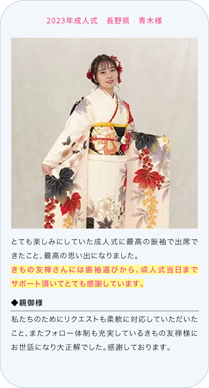 2023年成人式 長野県 青木様 とても楽しみにしていた成人式に最高の振袖で出席できたこと、最高の思い出になりました。 きもの友禅さんには振袖選びから、成人式当日までサポート頂いてとても感謝しています。 ◆親御様 私たちのためにリクエストも柔軟に対応していただいたこと、またフォロー体制も充実しているきもの友禅様にお世話になり大正解でした。感謝しております。