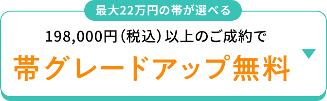 最大22万円の帯が選べる 198,000円(税込)以上のご成約で 帯グレードアップ無料