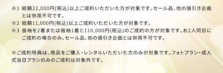  ※1 総額22,000円(税込) 以上ご成約いただいた方が対象です。セール品、他の値引き企画とは併用不可です。 ※2 総額11,000円(税込)以上ご成約いただいた方が対象です。 ※3 振袖を2着または振袖1着と110,000円(税込)のご成約の方が対象です。お2人同日にご成約の場合のみ。セール品、他の値引き企画とは併用不可です。 ※ご成約特典は、商品をご購入・レンタルいただいた方のみが対象です。フォトプラン・成人式当日プランのみのご成約は対象外です。