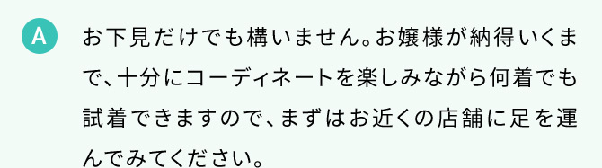 A お下見だけでも構いません。お嬢様が納得いくまで、十分にコーディネートを楽しみながら何着でも試着できますので、まずはお近くの店舗に足を運んでみてください。