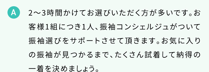 A 2から3時間かけてお選びいただく方が多いです。お客様1組につき1人、振り袖コンシェルジュがついて振袖選びをサポートさせて頂きます。お気に入りの振袖が見つかるまで、たくさん試着して納得の一着を決めましょう。