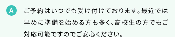 A ご予約はいつでも受け付けております。最近では早めに準備を始める方も多く、高校生の方でもご対応可能ですのでご安心ください。