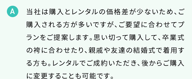 A 当社は購入とレンタルの価格差が少ないため、ご購入される方が多いですが、ご要望に合わせてプランをご提案します。思い切って購入して、卒業式の袴に合わせたり、親戚や友達の結婚式で着用する方も。レンタルでご成約いただき、後からご購入に変更することも可能です。