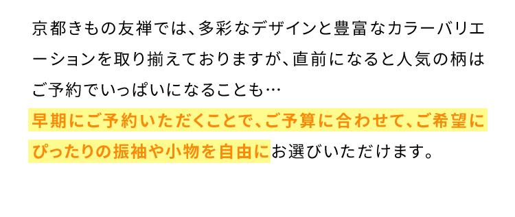 京都きもの友禅では、多彩なデザインと豊富なカラーバリエーションを取り揃えておりますが、直前になると人気の柄はご予約でいっぱいになることも… 早期にご予約いただくことで、ご予算に合わせて、ご希望にぴったりの振袖や小物を自由にお選びいただけます。