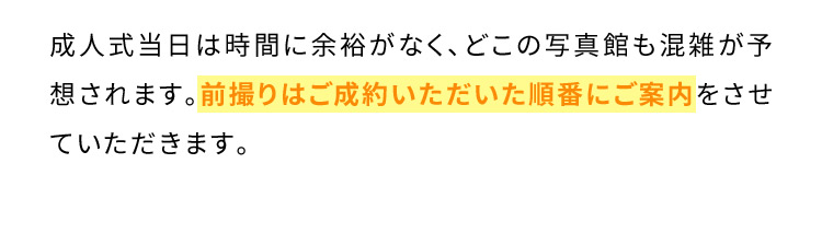 成人式当日は時間に余裕がなく、どこの写真館も混雑が予想されます。前撮りはご成約いただいた順番にご案内をさせていただきます。