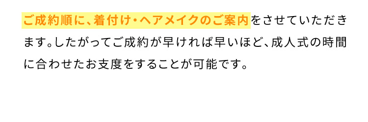 ご成約順に、着付け・ヘアメイクのご案内をさせていただきます。したがってご成約が早ければ早いほど、成人式の時間に合わせたお支度をすることが可能です。