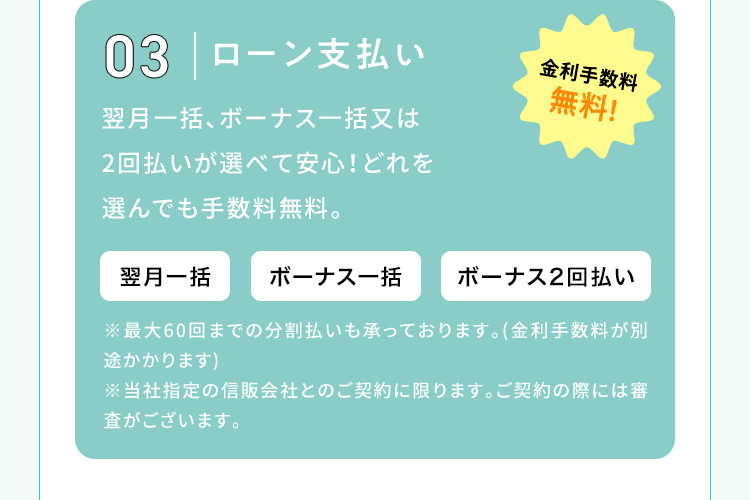 03 ローン支払い 金利手数料無料！ 翌月一括、ボーナス一括又は2回払いが選べて安心！どれを選んでも手数料無料。 翌月一括 ボーナス一括 ボーナス2回払い ※最大60回までの分割払いも承っております。(金利手数料が別途かかります) ※当社指定の信販会社とのご契約に限ります。ご契約の際には審査がございます。