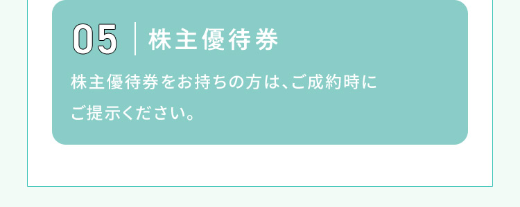 05 株主優待券 株主優待券をお持ちの方は、ご成約時にご提示ください。