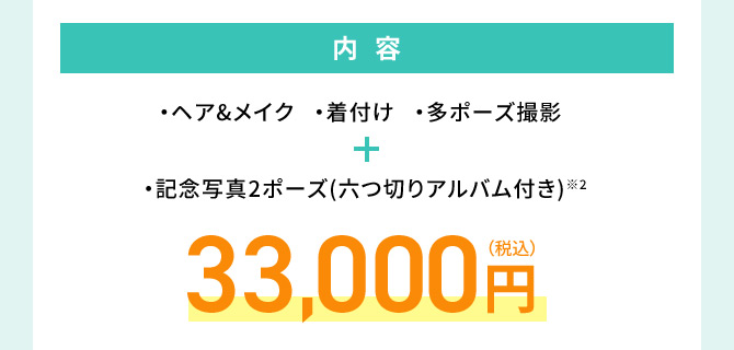 内容 ・ヘア＆メイク・着付け・多ポーズ撮影 ・記念写真2ポーズ（六つ切りアルバム付き）※2 33,000円(税込)