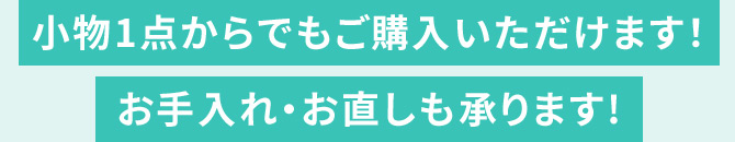 小物1点からでもご購入いただけます！ お手入れ・お直しも承ります！