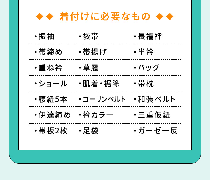 着付けに必要なもの ・振袖 ・長襦袢 ・帯締め ・重ね衿 ・袋帯 ・帯揚げ ・草履 ・ショール ・肌着・裾除 ・腰紐5本 ・半衿 ・バッグ ・帯枕 ・コーリンベルト ・和装ベルト ・伊達締め ・衿カラー ・三重仮紐 ・帯板2枚 ・足袋 ・ガーゼー反