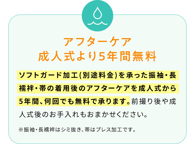 アフターケア成人式より5年間無料 ソフトガード加工(別途料金)を承った振袖・長襦袢・帯の着用後のアフターケアを成人式から5年間、何回でも無料で承ります。前撮り後や成人式後のお手入れもおまかせください。※振袖・長襦袢はシミ抜き、帯はプレス加工です。